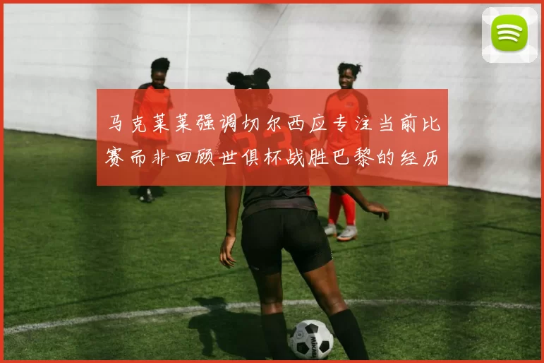 马克莱莱强调切尔西应专注当前比赛而非回顾世俱杯战胜巴黎的经历