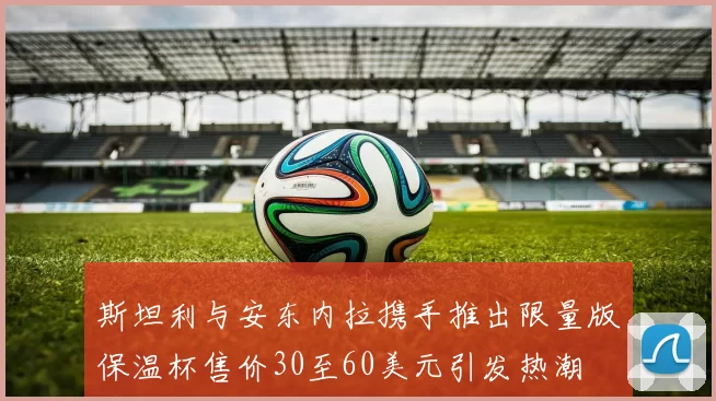 斯坦利与安东内拉携手推出限量版保温杯售价30至60美元引发热潮