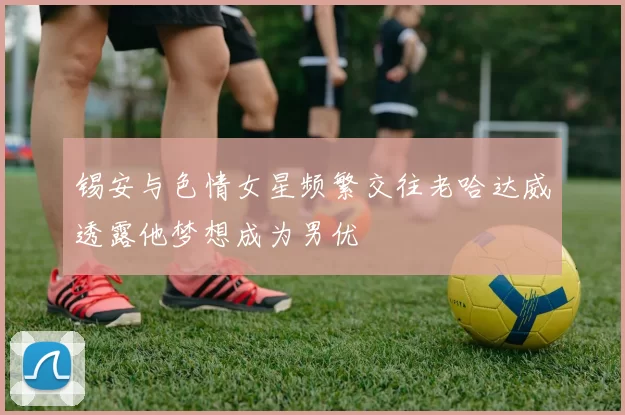 锡安与色情女星频繁交往老哈达威透露他梦想成为男优
