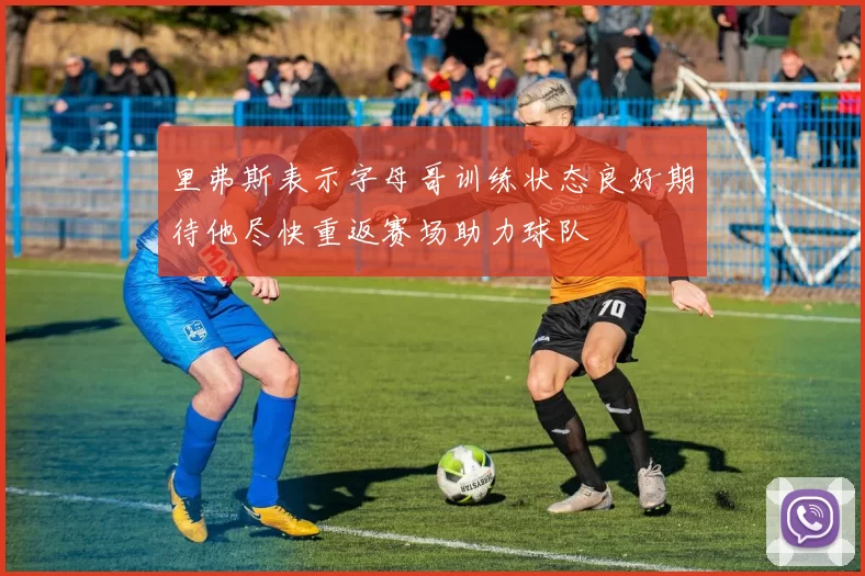 里弗斯表示字母哥训练状态良好期待他尽快重返赛场助力球队