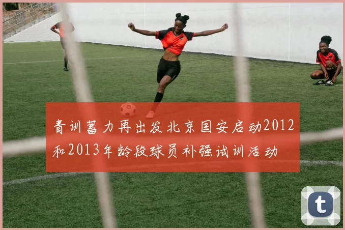 青训蓄力再出发北京国安启动2012和2013年龄段球员补强试训活动