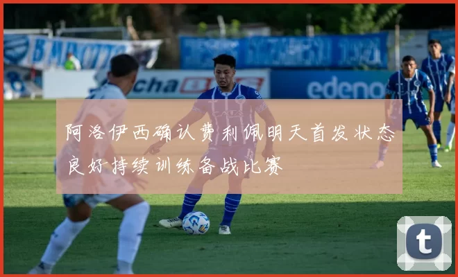 阿洛伊西确认费利佩明天首发状态良好持续训练备战比赛