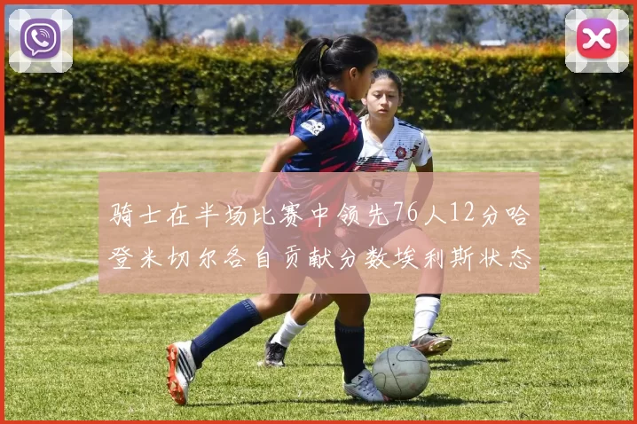 骑士在半场比赛中领先76人12分哈登米切尔各自贡献分数埃利斯状态火热得分14分
