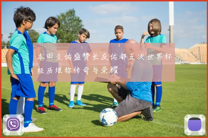本田圭佑盛赞长友佑都五次世界杯经历堪称传奇与荣耀
