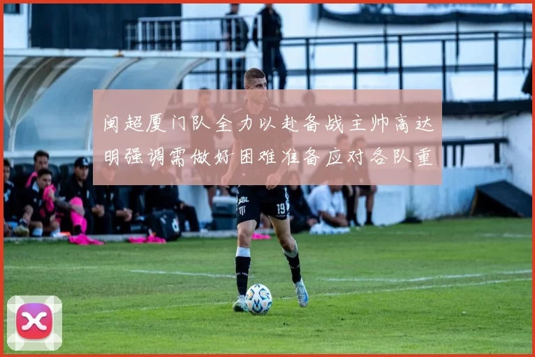 闽超厦门队全力以赴备战主帅高达明强调需做好困难准备应对各队重视挑战