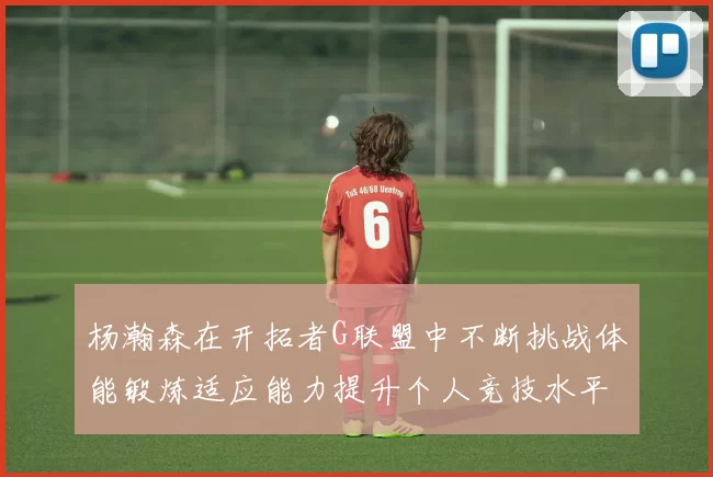 杨瀚森在开拓者G联盟中不断挑战体能锻炼适应能力提升个人竞技水平