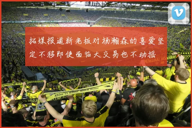 拓媒报道新老板对杨瀚森的喜爱坚定不移即使面临大交易也不动摇