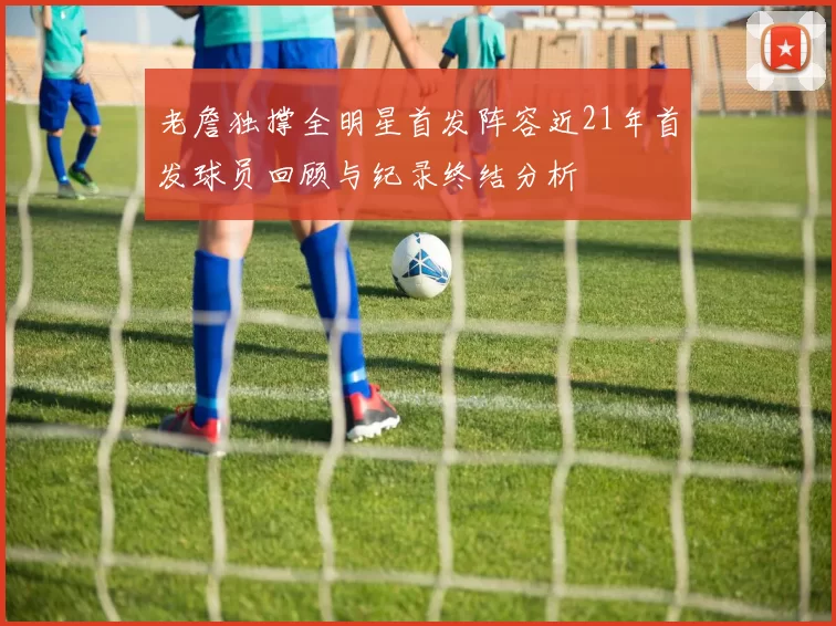 老詹独撑全明星首发阵容近21年首发球员回顾与纪录终结分析